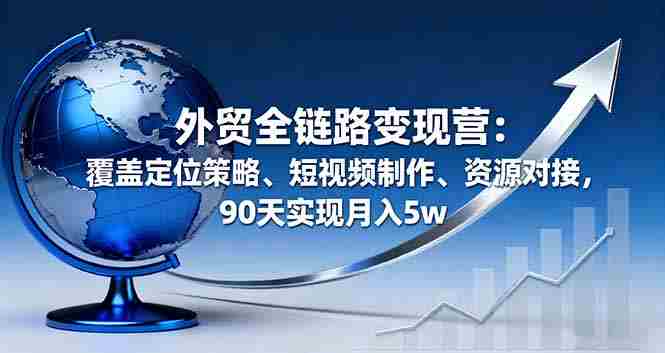 （16173期）外贸全链路变现营：覆盖定位策略、短视频制作、资源对接，90天实现月入5w-网创资源