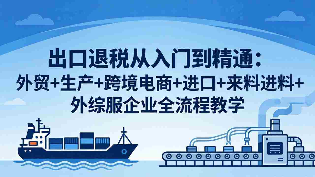 （18065期）出口退税从入门到精通：外贸+生产+跨境电商+进口+来料进料+外综服企业全流程教学-网创资源