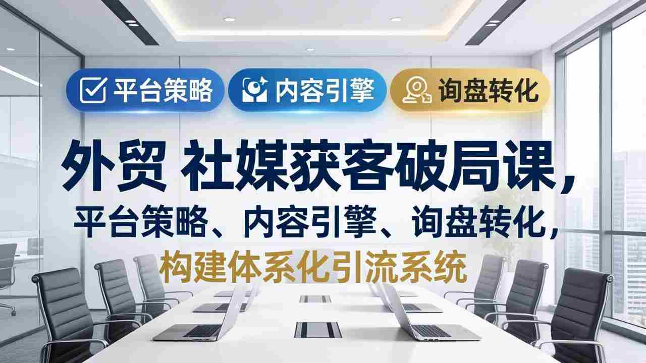 （17901期）外贸 社媒获客破局课，平台策略、内容引擎、询盘转化，构建体系化引流系统（更新26年3月）-网创资源