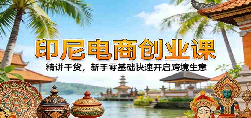 印尼电商创业课：精讲干货，新手零基础快速开启跨境生意-网创资源