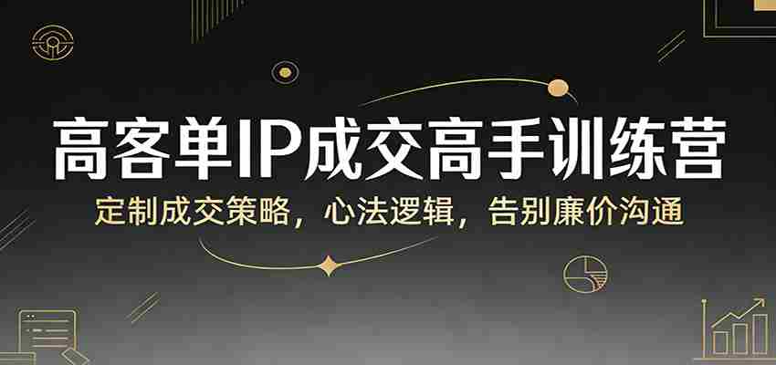 高客单IP成交高手训练营：定制成交策略，心法逻辑，告别廉价沟通-网创资源