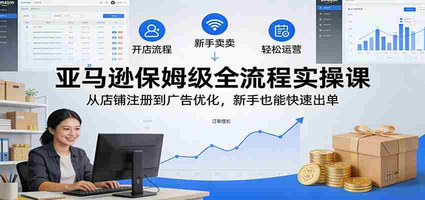 亚马逊保姆级全流程实操课：从店铺注册到广告优化，新手也能快速出单-网创资源