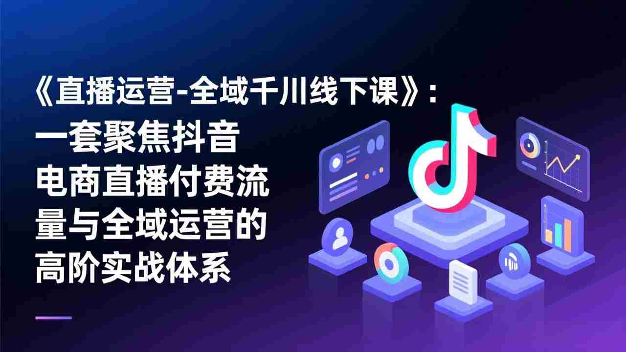 （17344期）《直播运营-全域千川线下课》：一套聚焦抖音电商直播付费流量与全域运营的高阶实战体系-网创资源