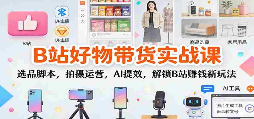 B站好物带货实战课：选品脚本，拍摄运营，AI提效，解锁B站赚钱新玩法-网创资源