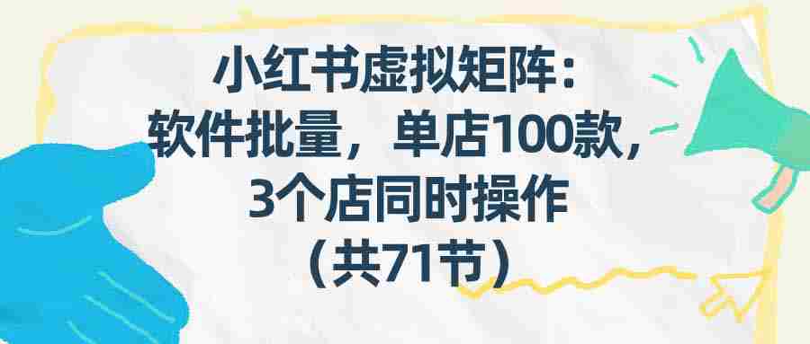 （17271期）小红书虚拟矩阵：软件批量发笔记，单店100款，3个店同时操作（共71节）-网创资源