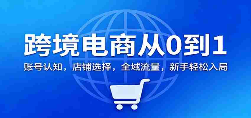 跨境电商从0到1：账号认知，店铺选择，全域流量，新手轻松入局-网创资源