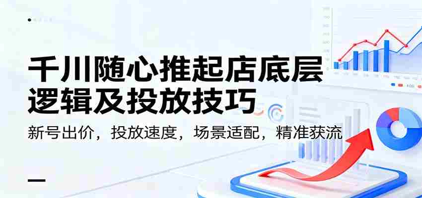 千川随心推起店底层逻辑及投放技巧，新号出价，投放速度，场景适配，精准获流-网创资源
