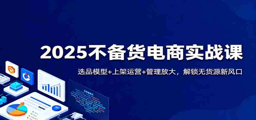 2025不备货电商实战课：选品模型+上架运营+管理放大，解锁无货源新风口-网创资源