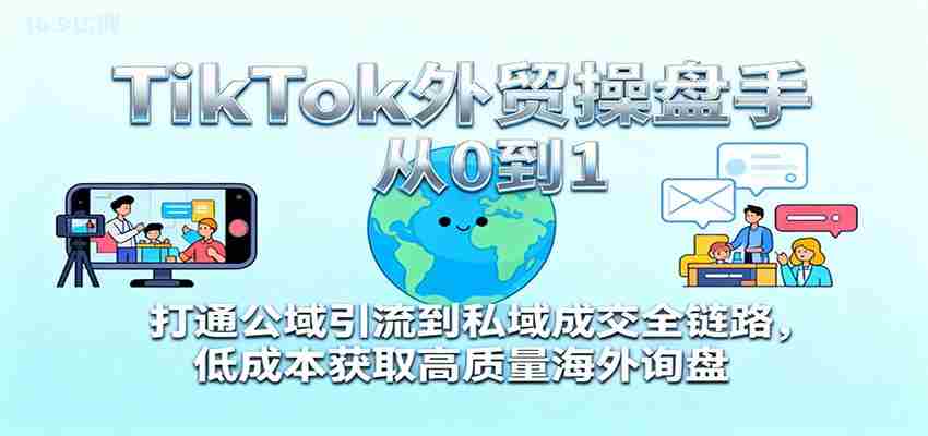 TikTok外贸操盘手从0到1，打通公域引流到私域成交全链路，低成本获取高质量海外询盘-网创资源