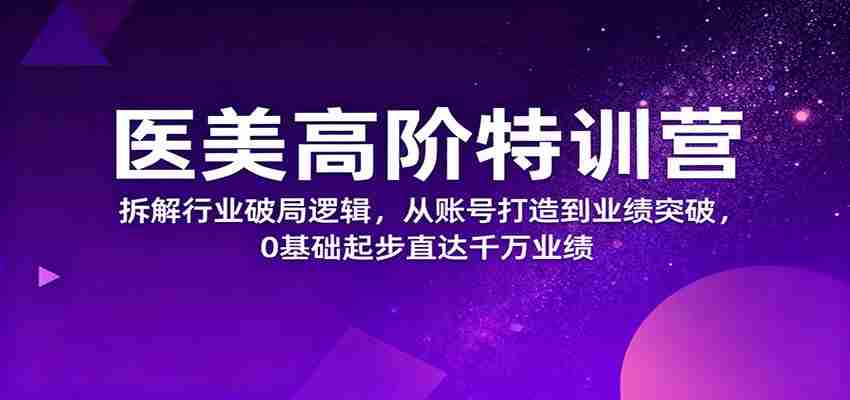 医美高阶特训营，拆解行业破局逻辑，从账号打造到业绩突破，0基础起步直达千万业绩-网创资源
