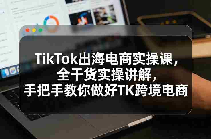 TikTok出海电商实操课，全干货实操讲解，手把手教你做好TK跨境电商-网创资源