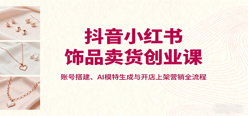 抖音小红书饰品卖货创业课，账号搭建、AI模特生成与开店上架营销全流程-网创资源