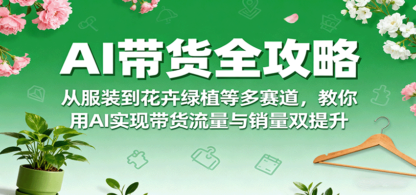 AI带货全攻略，从服装到花卉绿植等多赛道，教你用AI实现带货流量与销量双提升-网创资源