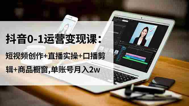 （16585期）抖音0-1运营变现课：短视频创作+直播实操+口播剪辑+商品橱窗,单账号月入2w-网创资源