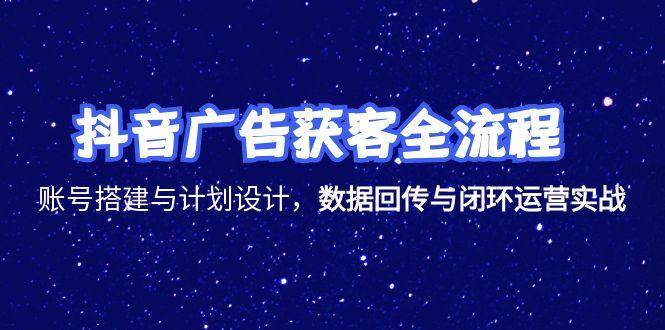 抖音广告获客全流程，账号搭建与计划设计，数据回传与闭环运营实战-网创资源