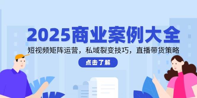 2025商业案例大全，短视频矩阵运营，私域裂变技巧，直播带货策略-网创资源