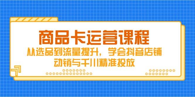商品卡运营课程，从选品到流量提升，学会抖音店铺动销与千川精准投放-网创资源