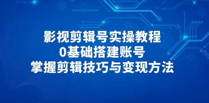 影视剪辑号实操教程，0基础搭建账号，掌握剪辑技巧与变现方法-网创资源