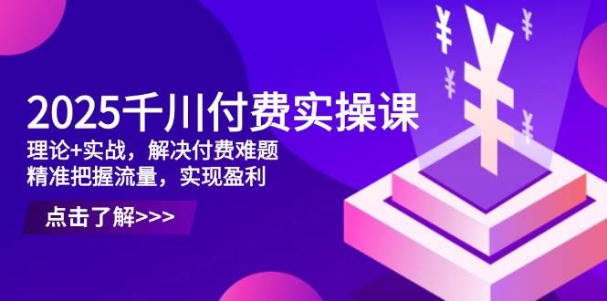 2025千川付费实操课，理论+实战，解决付费难题，精准把握流量，实现盈利-网创资源