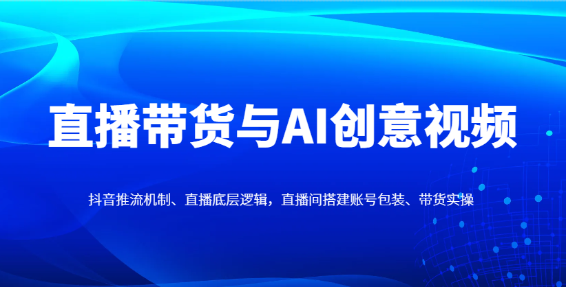 直播带货与AI创意视频，抖音推流机制、直播底层逻辑，直播间搭建账号包装、带货实操-网创资源