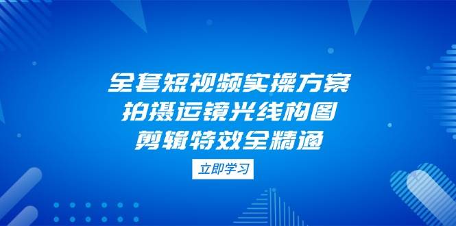 全套短视频实操方案，拍摄运镜光线构图，剪辑特效全精通-网创资源