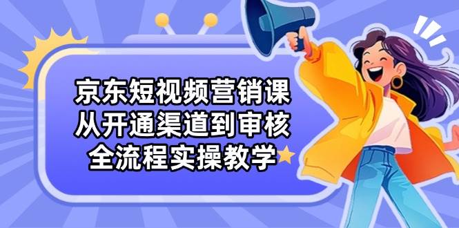 京东短视频营销课：从开通渠道到审核，全流程实操教学-网创资源