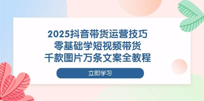 2025抖音带货运营技巧，零基础学短视频带货，千款图片万条文案全教程-网创资源