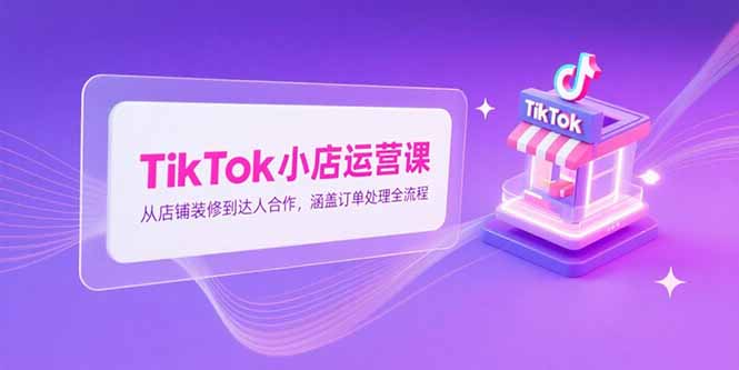 （15290期）TikTok小店运营课，从店铺装修到达人合作，涵盖订单处理全流程-网创资源