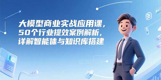 （15274期）大模型商业实战应用课，50个行业提效案例解析，详解智能体与知识库搭建-网创资源