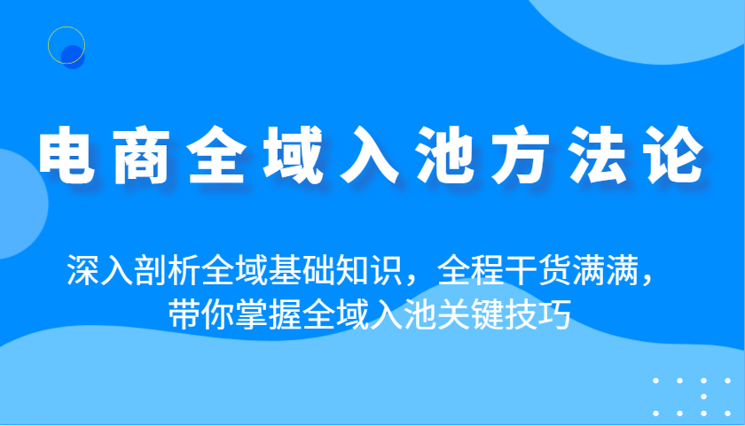电商全域入池方法论：深入剖析全域基础知识，全程干货满满，带你掌握全域入池关键技巧-网创资源