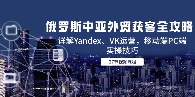 （14959期）俄罗斯中亚外贸获客全攻略，详解Yandex、VK运营，移动端PC端实操技巧-网创资源