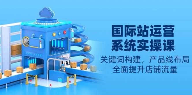 国际站运营系统实操课：关键词构建，产品线布局，全面提升店铺流量-网创资源