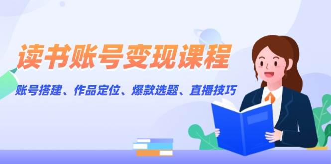 读书账号变现课程：账号搭建、作品定位、爆款选题、直播技巧-网创资源