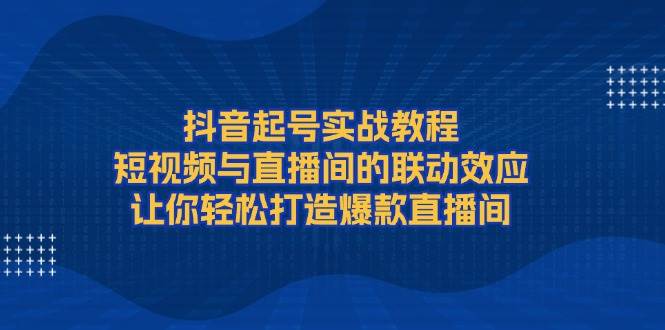 抖音起号实战教程，短视频与直播间的联动效应，让你轻松打造爆款直播间-网创资源