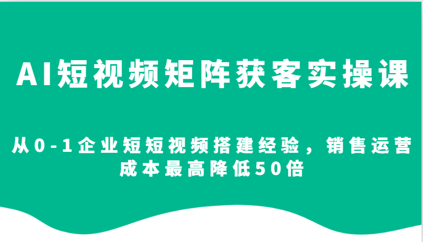 AI短视频矩阵获客实操课，从0-1企业短短视频搭建经验，销售运营成本最高降低50倍-网创资源