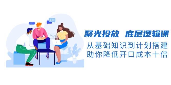 聚光投放底层逻辑课，从基础知识到计划搭建，助你降低开口成本十倍-网创资源