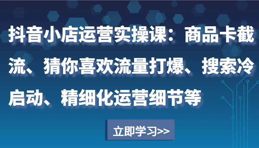 抖音小店运营实操课：商品卡截流、猜你喜欢流量打爆、搜索冷启动、精细化运营细节等-网创资源