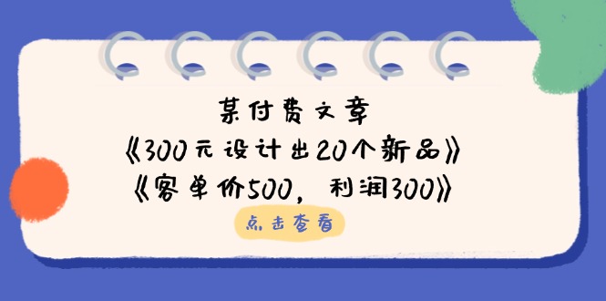 （14209期）某付费文章：《300元设计出20个新品》+《客单价500，利润300》-网创资源