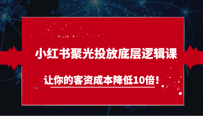 小红书聚光投放底层逻辑课，让你的客资成本降低10倍！-网创资源