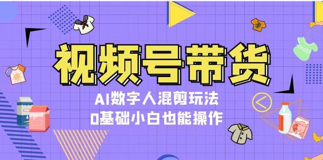 视频号带货，AI数字人混剪玩法，0基础小白也能操作-网创资源
