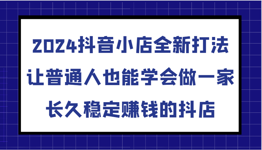 2024抖音小店全新打法，让普通人也能学会做一家长久稳定赚钱的抖店（更新）-网创资源