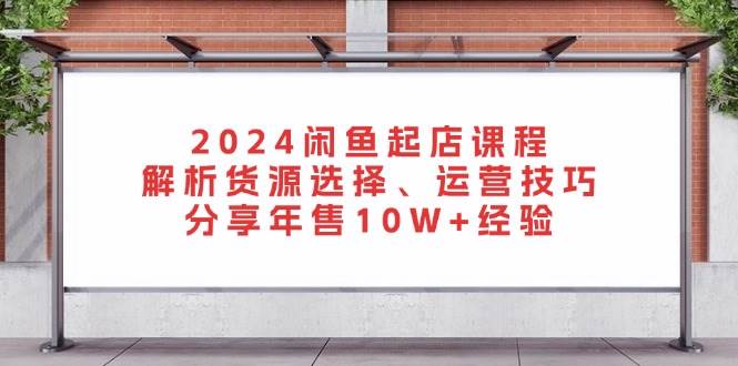 2024闲鱼起店课程：解析货源选择、运营技巧，分享年售10W+经验-网创资源