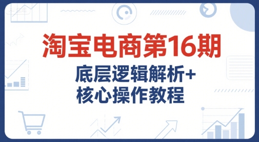 淘宝电商第16期，底层逻辑解析+核心操作教程，运营、推广提升能力的必学课程+配套资料-网创资源