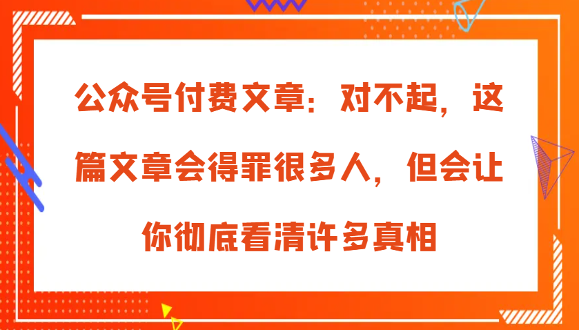 公众号付费文章：对不起，这篇文章会得罪很多人，但会让你彻底看清许多真相-网创资源