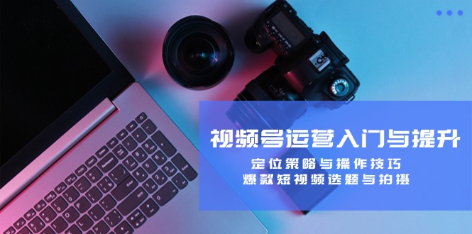 视频号运营入门与提升：定位策略与操作技巧，爆款短视频选题与拍摄-网创资源