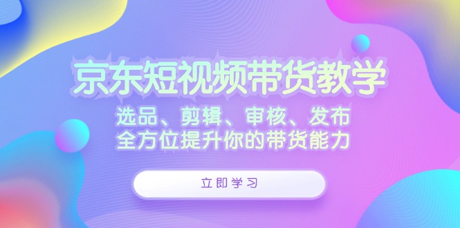 京东短视频带货教学：选品、剪辑、审核、发布，全方位提升你的带货能力-网创资源