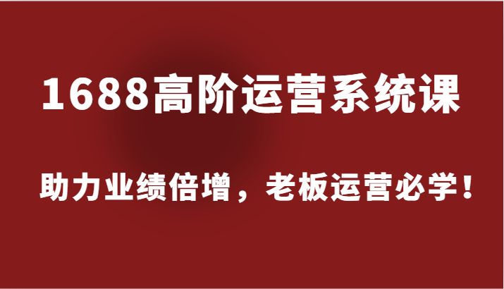 1688高阶运营系统课，助力业绩倍增，老板运营必学！-网创资源