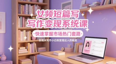女频短篇写作变现系统课，快速掌握市场热门套路，实现从写作小白到变现达人的蜕变-网创资源