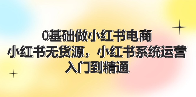 0根基做小红书电商，小红书的无货源电商系统运营，入门到精通 (70节)-网创资源