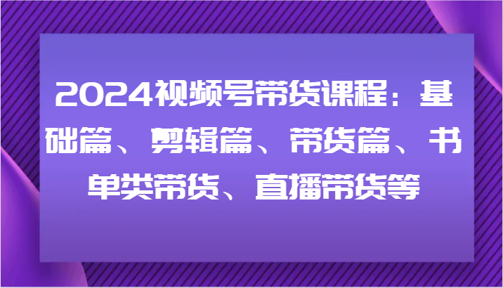 2024视频号带货课程内容：基础篇、视频剪辑篇、卖货篇、推荐书单类卖货、直播卖货等-网创资源